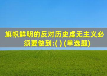 旗帜鲜明的反对历史虚无主义必须要做到:( ) (单选题)